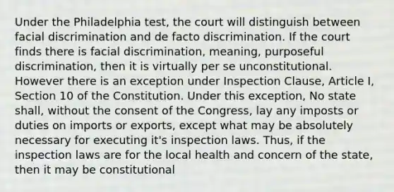 Under the Philadelphia test, the court will distinguish between facial discrimination and de facto discrimination. If the court finds there is facial discrimination, meaning, purposeful discrimination, then it is virtually per se unconstitutional. However there is an exception under Inspection Clause, Article I, Section 10 of the Constitution. Under this exception, No state shall, without the consent of the Congress, lay any imposts or duties on imports or exports, except what may be absolutely necessary for executing it's inspection laws. Thus, if the inspection laws are for the local health and concern of the state, then it may be constitutional