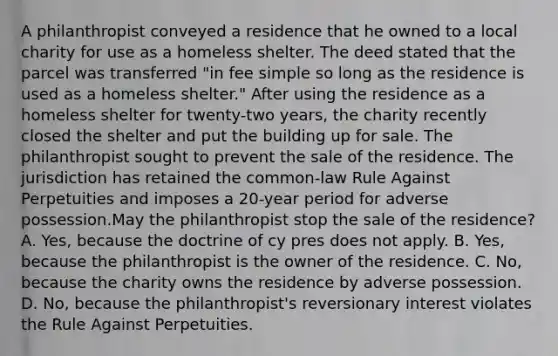 A philanthropist conveyed a residence that he owned to a local charity for use as a homeless shelter. The deed stated that the parcel was transferred "in fee simple so long as the residence is used as a homeless shelter." After using the residence as a homeless shelter for twenty-two years, the charity recently closed the shelter and put the building up for sale. The philanthropist sought to prevent the sale of the residence. The jurisdiction has retained the common-law Rule Against Perpetuities and imposes a 20-year period for adverse possession.May the philanthropist stop the sale of the residence? A. Yes, because the doctrine of cy pres does not apply. B. Yes, because the philanthropist is the owner of the residence. C. No, because the charity owns the residence by adverse possession. D. No, because the philanthropist's reversionary interest violates the Rule Against Perpetuities.