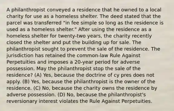 A philanthropist conveyed a residence that he owned to a local charity for use as a homeless shelter. The deed stated that the parcel was transferred "in fee simple so long as the residence is used as a homeless shelter." After using the residence as a homeless shelter for twenty-two years, the charity recently closed the shelter and put the building up for sale. The philanthropist sought to prevent the sale of the residence. The jurisdiction has retained the common-law Rule Against Perpetuities and imposes a 20-year period for adverse possession. May the philanthropist stop the sale of the residence? (A) Yes, because the doctrine of cy pres does not apply. (B) Yes, because the philanthropist is the owner of the residence. (C) No, because the charity owns the residence by adverse possession. (D) No, because the philanthropist's reversionary interest violates the Rule Against Perpetuities.