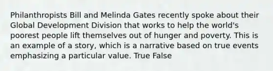 Philanthropists Bill and Melinda Gates recently spoke about their Global Development Division that works to help the world's poorest people lift themselves out of hunger and poverty. This is an example of a story, which is a narrative based on true events emphasizing a particular value. True False