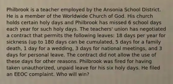 Philbrook is a teacher employed by the Ansonia School District. He is a member of the Worldwide Church of God. His church holds certain holy days and Philbrook has missed 6 school days each year for such holy days. The teachers' union has negotiated a contract that permits the following leaves: 18 days per year for sickness (up to 180 days can be cumulated, 5 days for a family death, 1 day for a wedding, 3 days for national meetings, and 3 days for personal leave. The contract did not allow the use of these days for other reasons. Philbrook was fired for having taken unauthorized, unpaid leave for his six holy days. He filed an EEOC complaint. Who will win?