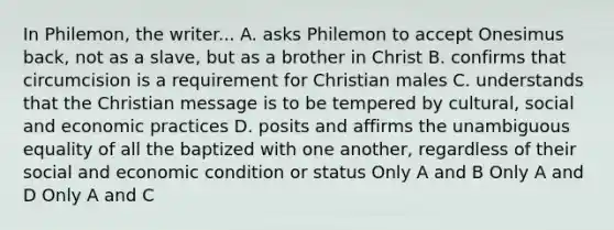 In Philemon, the writer... A. asks Philemon to accept Onesimus back, not as a slave, but as a brother in Christ B. confirms that circumcision is a requirement for Christian males C. understands that the Christian message is to be tempered by cultural, social and economic practices D. posits and affirms the unambiguous equality of all the baptized with one another, regardless of their social and economic condition or status Only A and B Only A and D Only A and C