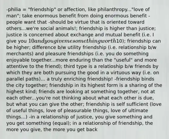 -philia = "friendship" or affection, like philanthropy..."love of man"; take enormous benefit from doing enormous benefit - people want that -should be virtue that is oriented toward others...we're social animals!; friendship is higher than justice; justice is concerned about exchange and mutual benefit (i.e. I give you 10 and you give me something worth10); friendship can be higher; difference b/w utility friendship (i.e. relationship b/w merchants) and pleasure friendships (i.e. you do something enjoyable together...more enduring than the "useful" and more attentive to the friend); third type is a relatioship b/w friends by which they are both pursuing the good in a virtuous way (i.e. on parallel paths)... a truly enriching friendship! -friendship binds the city together; friendship in its highest form is a sharing of the highest kind; friends are looking at something together, not at each other...you're not thinking about what each other is due, but what you can give the other; friendship is self sufficient (love of useful things, love of pleasurable things, love of ultimate things...) -in a relationship of justice, you give something and you get something (equal); in a relationship of friendship, the more you give, the more you get back