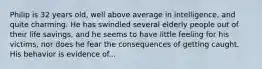 Philip is 32 years old, well above average in intelligence, and quite charming. He has swindled several elderly people out of their life savings, and he seems to have little feeling for his victims, nor does he fear the consequences of getting caught. His behavior is evidence of...