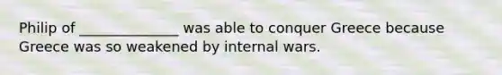 Philip of ______________ was able to conquer Greece because Greece was so weakened by internal wars.