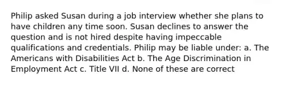 Philip asked Susan during a job interview whether she plans to have children any time soon. Susan declines to answer the question and is not hired despite having impeccable qualifications and credentials. Philip may be liable under: a. <a href='https://www.questionai.com/knowledge/keiVE7hxWY-the-american' class='anchor-knowledge'>the american</a>s with Disabilities Act b. The Age Discrimination in Employment Act c. Title VII d. None of these are correct