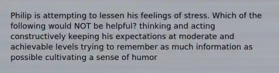 Philip is attempting to lessen his feelings of stress. Which of the following would NOT be helpful? thinking and acting constructively keeping his expectations at moderate and achievable levels trying to remember as much information as possible cultivating a sense of humor