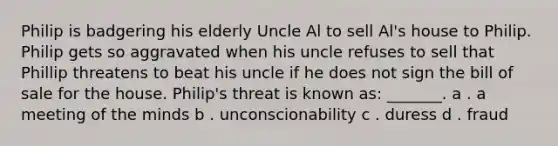 Philip is badgering his elderly Uncle Al to sell Al's house to Philip. Philip gets so aggravated when his uncle refuses to sell that Phillip threatens to beat his uncle if he does not sign the bill of sale for the house. Philip's threat is known as: _______. a . a meeting of the minds b . unconscionability c . duress d . fraud