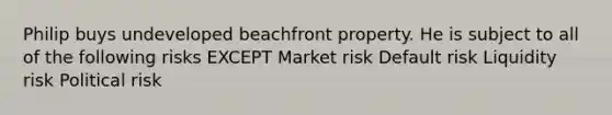 Philip buys undeveloped beachfront property. He is subject to all of the following risks EXCEPT Market risk Default risk Liquidity risk Political risk