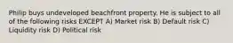 Philip buys undeveloped beachfront property. He is subject to all of the following risks EXCEPT A) Market risk B) Default risk C) Liquidity risk D) Political risk