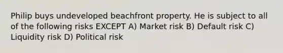 Philip buys undeveloped beachfront property. He is subject to all of the following risks EXCEPT A) Market risk B) Default risk C) Liquidity risk D) Political risk