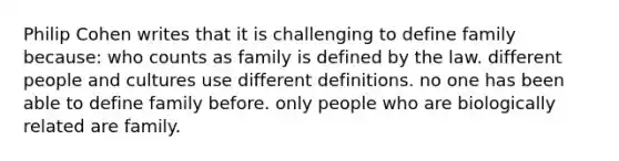 Philip Cohen writes that it is challenging to define family because: who counts as family is defined by the law. different people and cultures use different definitions. no one has been able to define family before. only people who are biologically related are family.