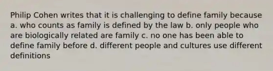 Philip Cohen writes that it is challenging to define family because a. who counts as family is defined by the law b. only people who are biologically related are family c. no one has been able to define family before d. different people and cultures use different definitions