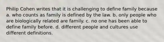 Philip Cohen writes that it is challenging to define family because a. who counts as family is defined by the law. b. only people who are biologically related are family. c. no one has been able to define family before. d. different people and cultures use different definitions.