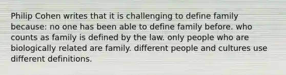 Philip Cohen writes that it is challenging to define family because: no one has been able to define family before. who counts as family is defined by the law. only people who are biologically related are family. different people and cultures use different definitions.