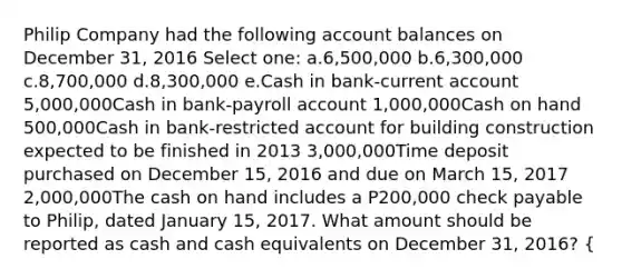 Philip Company had the following account balances on December 31, 2016 Select one: a.6,500,000 b.6,300,000 c.8,700,000 d.8,300,000 e.Cash in bank-current account 5,000,000Cash in bank-payroll account 1,000,000Cash on hand 500,000Cash in bank-restricted account for building construction expected to be finished in 2013 3,000,000Time deposit purchased on December 15, 2016 and due on March 15, 2017 2,000,000The cash on hand includes a P200,000 check payable to Philip, dated January 15, 2017. What amount should be reported as cash and cash equivalents on December 31, 2016? {