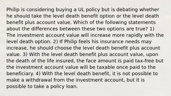 Philip is considering buying a UL policy but is debating whether he should take the level death benefit option or the level death benefit plus account value. Which of the following statements about the differences between these two options are true? 1) The investment account value will increase more rapidly with the level death option. 2) If Philip feels his insurance needs may increase, he should choose the level death benefit plus account value. 3) With the level death benefit plus account value, upon the death of the life insured, the face amount is paid tax-free but the investment account value will be taxable once paid to the beneficiary. 4) With the level death benefit, it is not possible to make a withdrawal from the investment account, but it is possible to take a policy loan.