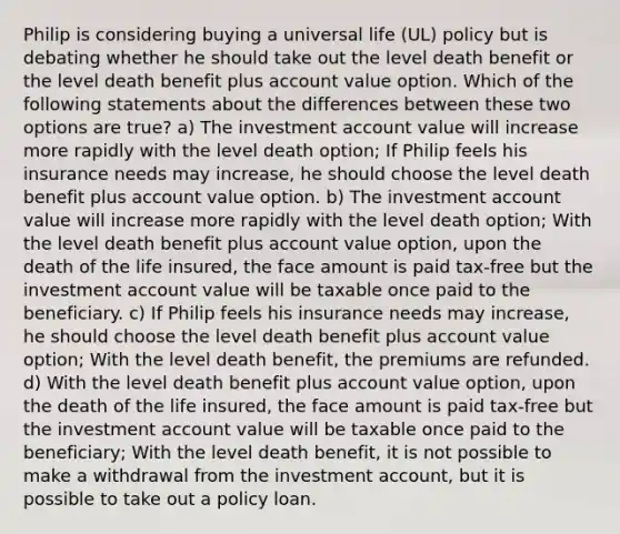 Philip is considering buying a universal life (UL) policy but is debating whether he should take out the level death benefit or the level death benefit plus account value option. Which of the following statements about the differences between these two options are true? a) The investment account value will increase more rapidly with the level death option; If Philip feels his insurance needs may increase, he should choose the level death benefit plus account value option. b) The investment account value will increase more rapidly with the level death option; With the level death benefit plus account value option, upon the death of the life insured, the face amount is paid tax-free but the investment account value will be taxable once paid to the beneficiary. c) If Philip feels his insurance needs may increase, he should choose the level death benefit plus account value option; With the level death benefit, the premiums are refunded. d) With the level death benefit plus account value option, upon the death of the life insured, the face amount is paid tax-free but the investment account value will be taxable once paid to the beneficiary; With the level death benefit, it is not possible to make a withdrawal from the investment account, but it is possible to take out a policy loan.