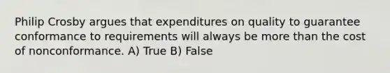 Philip Crosby argues that expenditures on quality to guarantee conformance to requirements will always be more than the cost of nonconformance. A) True B) False