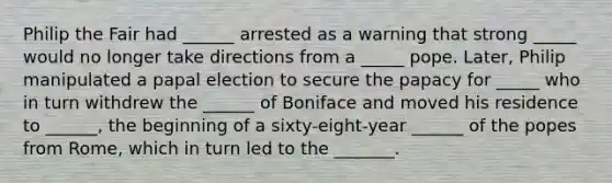 Philip the Fair had ______ arrested as a warning that strong _____ would no longer take directions from a _____ pope. Later, Philip manipulated a papal election to secure the papacy for _____ who in turn withdrew the ______ of Boniface and moved his residence to ______, the beginning of a sixty-eight-year ______ of the popes from Rome, which in turn led to the _______.