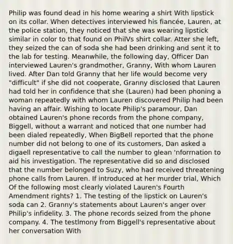 Philip was found dead in his home wearing a shirt With lipstick on its collar. When detectives interviewed his fiancée, Lauren, at the police station, they noticed that she was wearing lipstick similar in color to that found on PhilVs shirt collar. Atter she left, they seized the can of soda she had been drinking and sent it to the lab for testing. Meanwhile, the following day, Officer Dan interviewed Lauren's grandmother, Granny, With whom Lauren lived. After Dan told Granny that her life would become very "difficult" if she did not cooperate, Granny disclosed that Lauren had told her in confidence that she (Lauren) had been phoning a woman repeatedly with whom Lauren discovered Philip had been having an affair. Wishing to locate Philip's paramour, Dan obtained Lauren's phone records from the phone company, Biggell, without a warrant and noticed that one number had been dialed repeatedly, When BigBell reported that the phone number did not belong to one of its customers, Dan asked a digaell representative to call the number to glean 'nforrnation to aid his investigation. The representative did so and disclosed that the number belonged to Suzy, who had received threatening phone calls from Lauren. If introduced at her murder trial, Which Of the following most clearly violated Lauren's Fourth Amendment rights? 1. The testing of the lipstick on Lauren's soda can 2. Granny's statements about Lauren's anger over Philip's infidelity. 3. The phone records seized from the phone company. 4. The testlmony from Biggell's representative about her conversation With