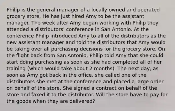 Philip is the general manager of a locally owned and operated grocery store. He has just hired Amy to be the assistant manager. The week after Amy began working with Philip they attended a distributors' conference in San Antonio. At the conference Philip introduced Amy to all of the distributors as the new assistant manager and told the distributors that Amy would be taking over all purchasing decisions for the grocery store. On the flight back from San Antonio, Philip told Amy that she could start doing purchasing as soon as she had completed all of her training (which would take about 2 months). The next day, as soon as Amy got back in the office, she called one of the distributors she met at the conference and placed a large order on behalf of the store. She signed a contract on behalf of the store and faxed it to the distributor. Will the store have to pay for the goods when they are delivered?