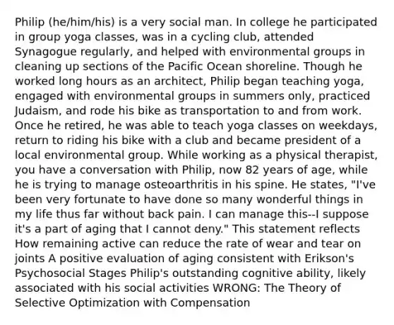 Philip (he/him/his) is a very social man. In college he participated in group yoga classes, was in a cycling club, attended Synagogue regularly, and helped with environmental groups in cleaning up sections of the Pacific Ocean shoreline. Though he worked long hours as an architect, Philip began teaching yoga, engaged with environmental groups in summers only, practiced Judaism, and rode his bike as transportation to and from work. Once he retired, he was able to teach yoga classes on weekdays, return to riding his bike with a club and became president of a local environmental group. While working as a physical therapist, you have a conversation with Philip, now 82 years of age, while he is trying to manage osteoarthritis in his spine. He states, "I've been very fortunate to have done so many wonderful things in my life thus far without back pain. I can manage this--I suppose it's a part of aging that I cannot deny." This statement reflects How remaining active can reduce the rate of wear and tear on joints A positive evaluation of aging consistent with Erikson's Psychosocial Stages Philip's outstanding cognitive ability, likely associated with his social activities WRONG: The Theory of Selective Optimization with Compensation