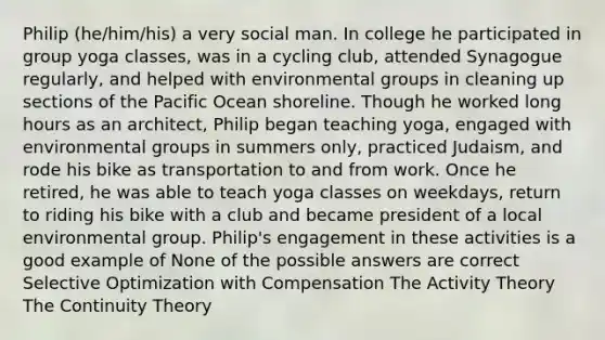 Philip (he/him/his) a very social man. In college he participated in group yoga classes, was in a cycling club, attended Synagogue regularly, and helped with environmental groups in cleaning up sections of the Pacific Ocean shoreline. Though he worked long hours as an architect, Philip began teaching yoga, engaged with environmental groups in summers only, practiced Judaism, and rode his bike as transportation to and from work. Once he retired, he was able to teach yoga classes on weekdays, return to riding his bike with a club and became president of a local environmental group. Philip's engagement in these activities is a good example of None of the possible answers are correct Selective Optimization with Compensation The Activity Theory The Continuity Theory