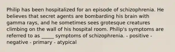 Philip has been hospitalized for an episode of schizophrenia. He believes that secret agents are bombarding his brain with gamma rays, and he sometimes sees grotesque creatures climbing on the wall of his hospital room. Philip's symptoms are referred to as _____ symptoms of schizophrenia. - positive - negative - primary - atypical