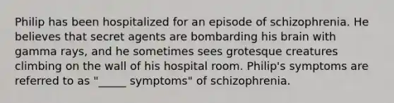 Philip has been hospitalized for an episode of schizophrenia. He believes that secret agents are bombarding his brain with gamma rays, and he sometimes sees grotesque creatures climbing on the wall of his hospital room. Philip's symptoms are referred to as "_____ symptoms" of schizophrenia.