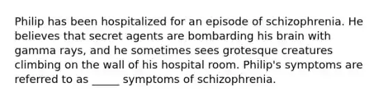 Philip has been hospitalized for an episode of schizophrenia. He believes that secret agents are bombarding his brain with gamma rays, and he sometimes sees grotesque creatures climbing on the wall of his hospital room. Philip's symptoms are referred to as _____ <a href='https://www.questionai.com/knowledge/kmjmjrV1wX-symptoms-of-schizophrenia' class='anchor-knowledge'>symptoms of schizophrenia</a>.