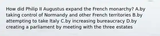 How did Philip II Augustus expand the French monarchy? A.by taking control of Normandy and other French territories B.by attempting to take Italy C.by increasing bureaucracy D.by creating a parliament by meeting with the three estates