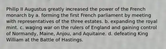 Philip II Augustus greatly increased the power of the French monarch by a. forming the first French parliament by meeting with representatives of the three estates. b. expanding the royal mint. c. waging war on the rulers of England and gaining control of Normandy, Maine, Anjou, and Aquitaine. d. defeating King William at the Battle of Hastings.