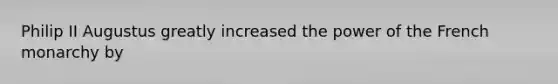 Philip II Augustus greatly increased the power of the French monarchy by