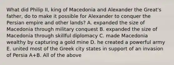 What did Philip II, king of Macedonia and Alexander the Great's father, do to make it possible for Alexander to conquer the Persian empire and other lands? A. expanded the size of Macedonia through military conquest B. expanded the size of Macedonia through skillful diplomacy C. made Macedonia wealthy by capturing a gold mine D. he created a powerful army E. united most of the Greek city states in support of an invasion of Persia A+B. All of the above