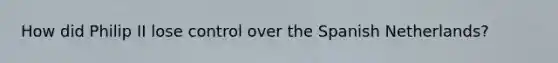 How did Philip II lose control over the Spanish Netherlands?