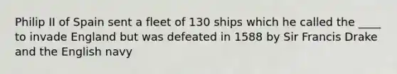 Philip II of Spain sent a fleet of 130 ships which he called the ____ to invade England but was defeated in 1588 by Sir Francis Drake and the English navy