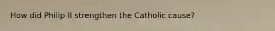 How did Philip II strengthen the Catholic cause?