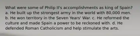 What were some of Philip II's accomplishments as king of Spain? a. He built up the strongest army in the world with 80,000 men. b. He won territory in the Seven Years' War. c. He reformed the culture and made Spain a power to be reckoned with. d. He defended Roman Catholicism and help stimulate the arts.