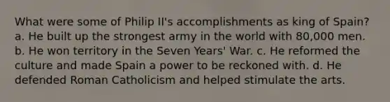 What were some of Philip II's accomplishments as king of Spain? a. He built up the strongest army in the world with 80,000 men. b. He won territory in the Seven Years' War. c. He reformed the culture and made Spain a power to be reckoned with. d. He defended Roman Catholicism and helped stimulate the arts.