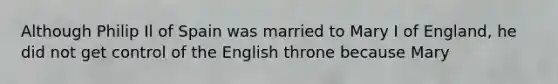 Although Philip Il of Spain was married to Mary I of England, he did not get control of the English throne because Mary