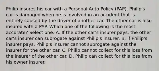 Philip insures his car with a Personal Auto Policy (PAP). Philip's car is damaged when he is involved in an accident that is entirely caused by the driver of another car. The other car is also insured with a PAP. Which one of the following is the most accurate? Select one: A. If the other car's insurer pays, the other car's insurer can subrogate against Philip's insurer. B. If Philip's insurer pays, Philip's insurer cannot subrogate against the insurer for the other car. C. Philip cannot collect for this loss from the insurer of the other car. D. Philip can collect for this loss from his owner insurer.