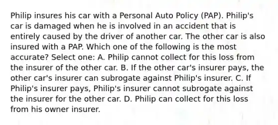 Philip insures his car with a Personal Auto Policy (PAP). Philip's car is damaged when he is involved in an accident that is entirely caused by the driver of another car. The other car is also insured with a PAP. Which one of the following is the most accurate? Select one: A. Philip cannot collect for this loss from the insurer of the other car. B. If the other car's insurer pays, the other car's insurer can subrogate against Philip's insurer. C. If Philip's insurer pays, Philip's insurer cannot subrogate against the insurer for the other car. D. Philip can collect for this loss from his owner insurer.