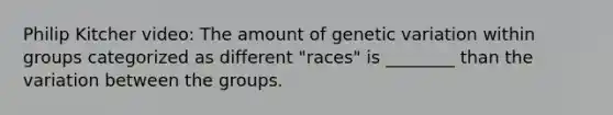 Philip Kitcher video: The amount of genetic variation within groups categorized as different "races" is ________ than the variation between the groups.