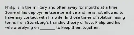 Philip is in the military and often away for months at a time. Some of his deploymentsare sensitive and he is not allowed to have any contact with his wife. In those times ofisolation, using terms from Sternberg's triarchic theory of love, Philip and his wife arerelying on ________ to keep them together.