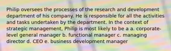 Philip oversees the processes of the research and development department of his company. He is responsible for all the activities and tasks undertaken by the department. In the context of strategic management, Philip is most likely to be a a. corporate-level general manager b. functional manager c. managing director d. CEO e. business development manager