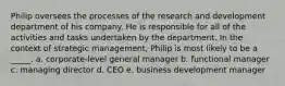 Philip oversees the processes of the research and development department of his company. He is responsible for all of the activities and tasks undertaken by the department. In the context of strategic management, Philip is most likely to be a _____. a. corporate-level general manager b. functional manager c. managing director d. CEO e. business development manager