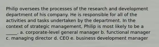 Philip oversees the processes of the research and development department of his company. He is responsible for all of the activities and tasks undertaken by the department. In the context of strategic management, Philip is most likely to be a _____. a. corporate-level general manager b. functional manager c. managing director d. CEO e. business development manager