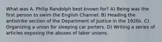 What was A. Philip Randolph best known for? A) Being was the first person to swim the English Channel. B) Heading the antistrike section of the Department of Justice in the 1920s. C) Organizing a union for sleeping car porters. D) Writing a series of articles exposing the abuses of labor unions.