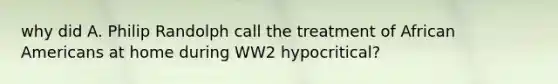 why did A. Philip Randolph call the treatment of African Americans at home during WW2 hypocritical?